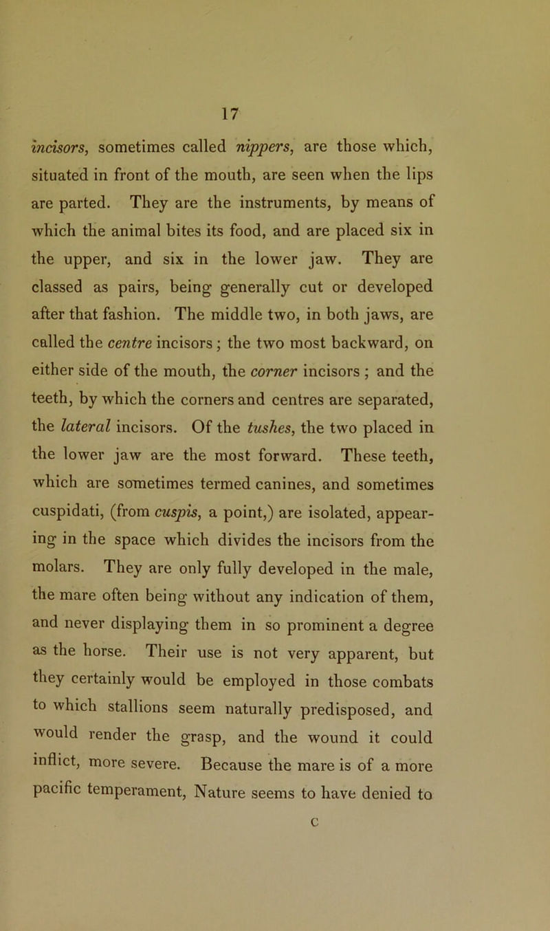 incisors, sometimes called nippers, are those which, situated in front of the mouth, are seen when the lips are parted. They are the instruments, by means of which the animal bites its food, and are placed six in the upper, and six in the lower jaw. They are classed as pairs, being generally cut or developed after that fashion. The middle two, in both jaws, are called the centre incisors; the two most backward, on either side of the mouth, the corner incisors ; and the teeth, by which the corners and centres are separated, the lateral incisors. Of the tushes, the two placed in the lower jaw are the most forward. These teeth, which are sometimes termed canines, and sometimes cuspidati, (from cuspis, a point,) are isolated, appear- ing in the space which divides the incisors from the molars. They are only fully developed in the male, the mare often being without any indication of them, and never displaying them in so prominent a degree as the horse. Their use is not very apparent, but they certainly would be employed in those combats to which stallions seem naturally predisposed, and would render the grasp, and the wound it could inflict, more severe. Because the mare is of a more pacific temperament, Nature seems to have denied to c
