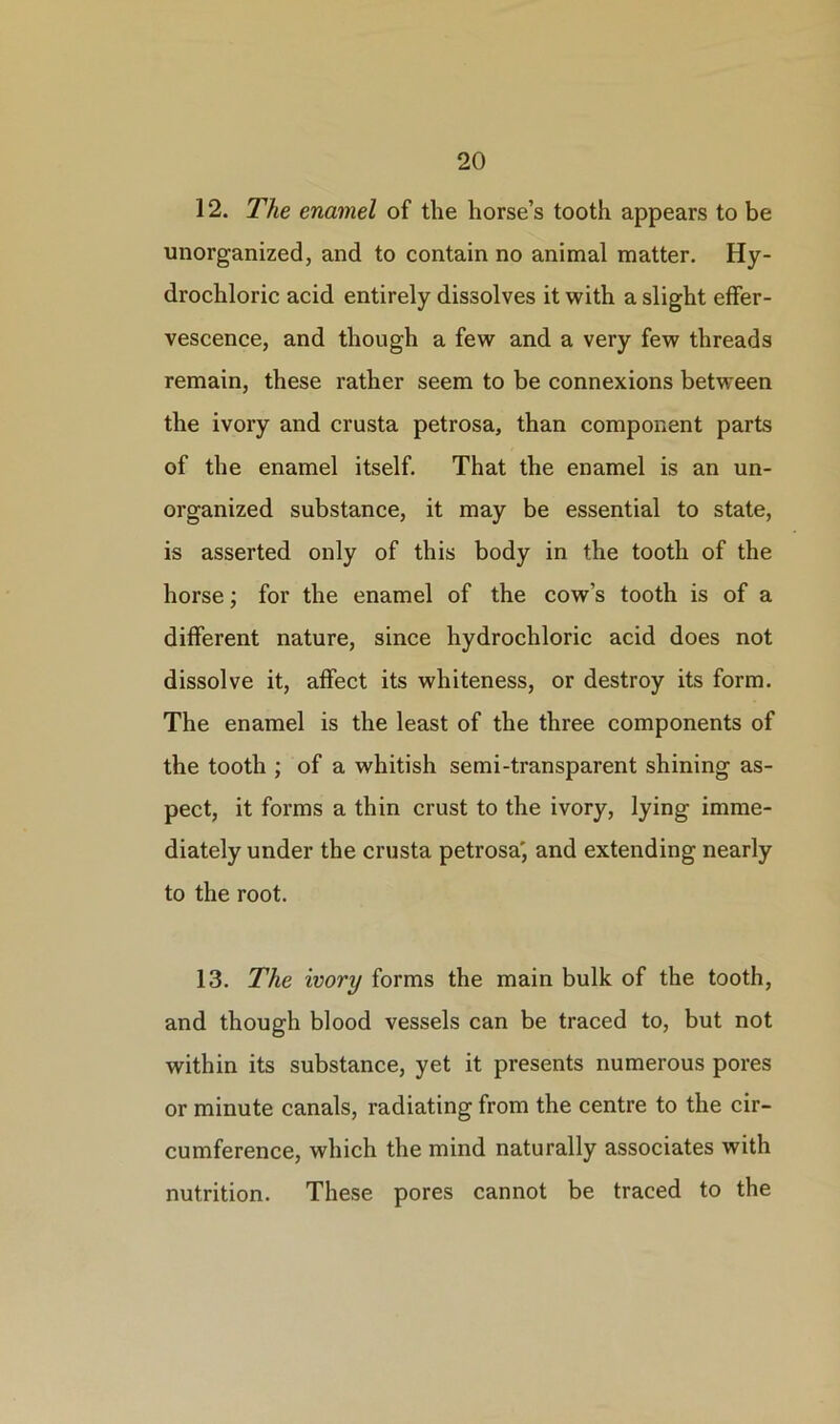 12. The enamel of the horse’s tooth appears to be unorganized, and to contain no animal matter. Hy- drochloric acid entirely dissolves it with a slight effer- vescence, and though a few and a very few threads remain, these rather seem to be connexions between the ivory and crusta petrosa, than component parts of the enamel itself. That the enamel is an un- organized substance, it may be essential to state, is asserted only of this body in the tooth of the horse; for the enamel of the cow’s tooth is of a different nature, since hydrochloric acid does not dissolve it, affect its whiteness, or destroy its form. The enamel is the least of the three components of the tooth ; of a whitish semi-transparent shining as- pect, it forms a thin crust to the ivory, lying imme- diately under the crusta petrosa', and extending nearly to the root. 13. The ivory forms the main bulk of the tooth, and though blood vessels can be traced to, but not within its substance, yet it presents numerous pores or minute canals, radiating from the centre to the cir- cumference, which the mind naturally associates with nutrition. These pores cannot be traced to the