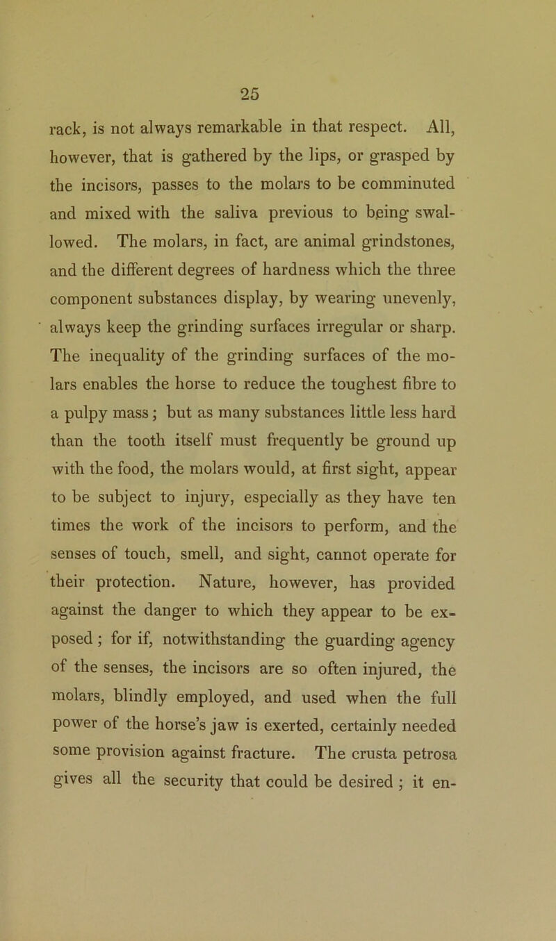 rack, is not always remarkable in that respect. All, however, that is gathered by the lips, or grasped by the incisors, passes to the molars to be comminuted and mixed with the saliva previous to bping swal- lowed. The molars, in fact, are animal grindstones, and the different degrees of hardness which the three component substances display, by wearing unevenly, always keep the grinding surfaces irregular or sharp. The inequality of the grinding surfaces of the mo- lars enables the horse to reduce the toughest fibre to a pulpy mass; but as many substances little less hard than the tooth itself must frequently be ground up with the food, the molars would, at first sight, appear to be subject to injury, especially as they have ten times the work of the incisors to perform, and the senses of touch, smell, and sight, cannot operate for their protection. Nature, however, has provided against the danger to which they appear to be ex- posed ; for if, notwithstanding the guarding agency of the senses, the incisors are so often injured, the molars, blindly employed, and used when the full power of the horse’s jaw is exerted, certainly needed some provision against fracture. The crusta petrosa gives all the security that could be desired ; it en-