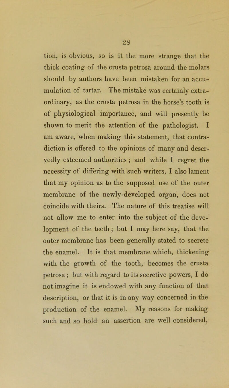 tion, is obvious, so is it the more strange that the thick coating of the crusta petrosa around the molars should by authors have been mistaken for an accu- mulation of tartar. The mistake was certainly extra- ordinary, as the crusta petrosa in the horse’s tooth is of physiological importance, and will presently be shown to merit the attention of the pathologist. I am aware, when making this statement, that contra- diction is offered to the opinions of many and deser- vedly esteemed authorities ; and while I regret the necessity of differing with such writers, I also lament that my opinion as to the supposed use of the outer membrane of the newly-developed organ, does not coincide with theirs. The nature of this treatise will not allow me to enter into the subject of the deve- lopment of the teeth; but I may here say, that the outer membrane has been generally stated to secrete the enamel. It is that membrane which, thickening with the growth of the tooth, becomes the crusta petrosa; but with regard to its secretive powers, Ido not imagine it is endowed with any function of that description, or that it is in any way concerned in the production of the enamel. My reasons for making such and so bold an assertion are well considered,