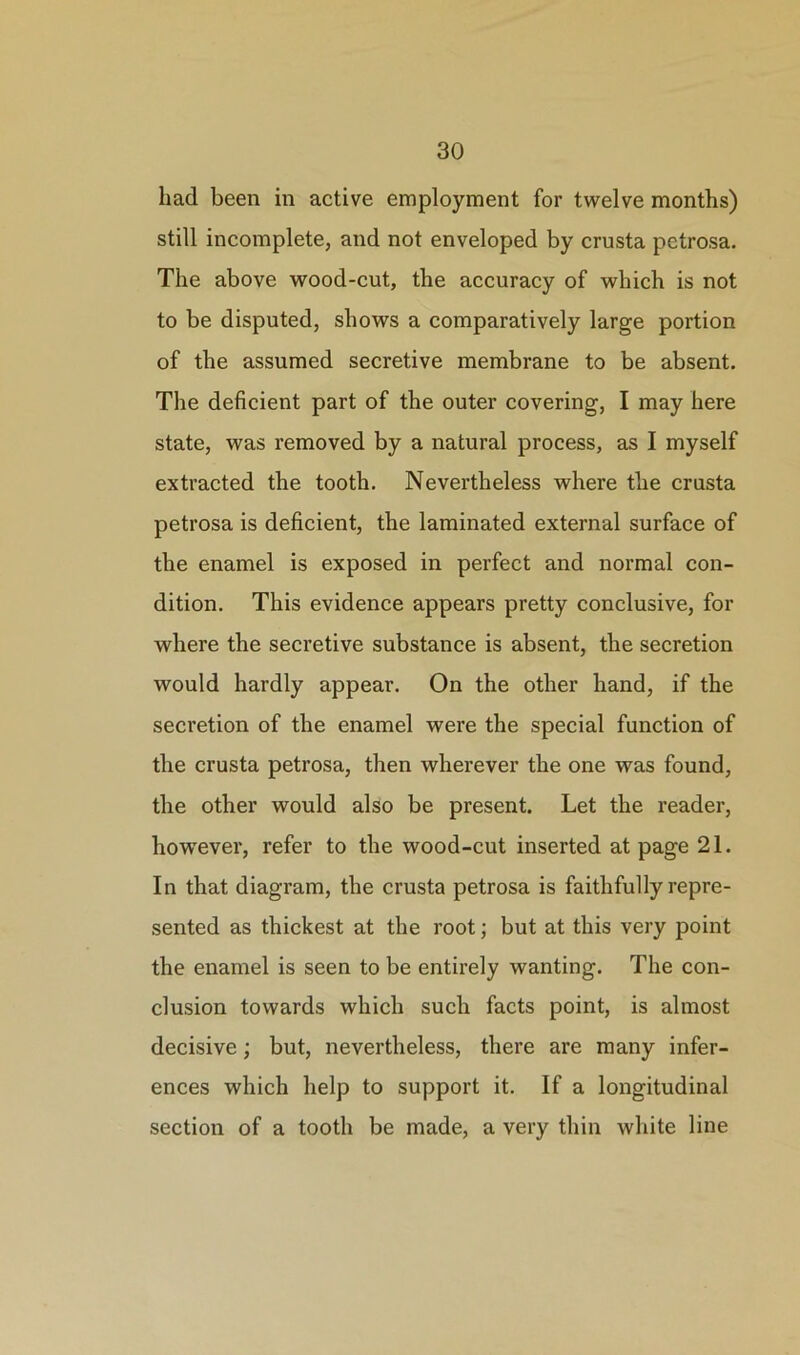 had been in active employment for twelve months) still incomplete, and not enveloped by crusta petrosa. The above wood-cut, the accuracy of which is not to be disputed, shows a comparatively large portion of the assumed secretive membrane to be absent. The deficient part of the outer covering, I may here state, was removed by a natural process, as I myself extracted the tooth. Nevertheless where the crusta petrosa is deficient, the laminated external surface of the enamel is exposed in perfect and normal con- dition. This evidence appears pretty conclusive, for where the secretive substance is absent, the secretion would hardly appear. On the other hand, if the secretion of the enamel were the special function of the crusta petrosa, then wherever the one was found, the other would also be present. Let the reader, however, refer to the wood-cut inserted at page 21. In that diagram, the crusta petrosa is faithfully repre- sented as thickest at the root; but at this very point the enamel is seen to be entirely wanting. The con- clusion towards which such facts point, is almost decisive; but, nevertheless, there are many infer- ences which help to support it. If a longitudinal section of a tooth be made, a very thin white line