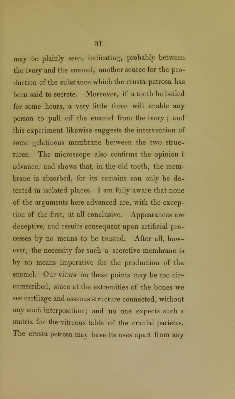 may be plainly seen, indicating, probably between the ivory and the enamel, another source for the pro- duction of the substance which the crusta petrosa has been said to secrete. Moreover, if a tooth be boiled for some hours, a very little force will enable any person to pull off the enamel from the ivory ; and this experiment likewise suggests the intervention of some gelatinous membrane between the two struc- tures. The microscope also confirms the opinion I advance, and shows that, in the old tooth, the mem- brane is absorbed, for its remains can only be de- tected in isolated places. I am fully aware that none of the arguments here advanced are, with the excep- tion of the first, at all conclusive. Appearances are deceptive, and results consequent upon artificial pro- cesses by no means to be trusted. After all, how- ever, the necessity for such a secretive membrane is by no means imperative for the production of the enamel. Our views on these points may be too cir- cumscribed, since at the extremities of the bones we see cartilage and osseous structure connected, without any such interposition ; and no one expects such a matrix for the vitreous table of the cranial parietes. The crusta petrosa may have its uses apart from any