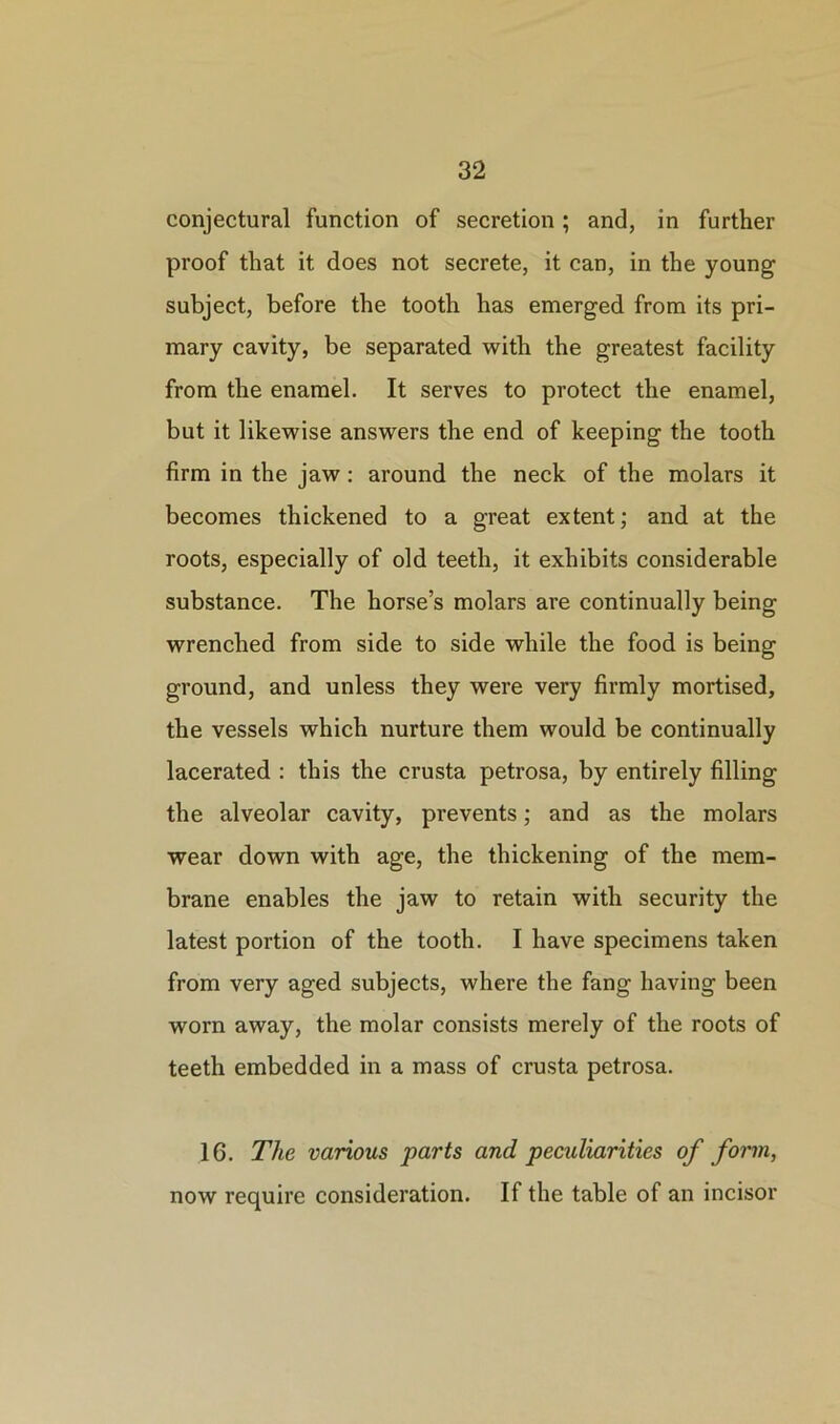 conjectural function of secretion ; and, in further proof that it does not secrete, it can, in the young subject, before the tooth has emerged from its pri- mary cavity, be separated with the greatest facility from the enamel. It serves to protect the enamel, but it likewise answers the end of keeping the tooth firm in the jaw : around the neck of the molars it becomes thickened to a great extent; and at the roots, especially of old teeth, it exhibits considerable substance. The horse’s molars are continually being wrenched from side to side while the food is being ground, and unless they were very firmly mortised, the vessels which nurture them would be continually lacerated : this the crusta petrosa, by entirely filling the alveolar cavity, prevents; and as the molars wear down with age, the thickening of the mem- brane enables the jaw to retain with security the latest portion of the tooth. I have specimens taken from very aged subjects, where the fang having been worn away, the molar consists merely of the roots of teeth embedded in a mass of crusta petrosa. 16. The various parts and peculiarities of form, now require consideration. If the table of an incisor