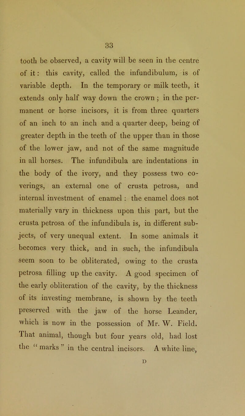 tooth be observed, a cavity will be seen in the centre of it: this cavity, called the infundibulum, is of variable depth. In the temporary or milk teeth, it extends only half way down the crown ; in the per- manent or horse incisors, it is from three quarters of an inch to an inch and a quarter deep, being of greater depth in the teeth of the upper than in those of the lower jaw, and not of the same magnitude in all horses. The infundibula are indentations in the body of the ivory, and they possess two co- verings, an external one of crusta petrosa, and internal investment of enamel : the enamel does not materially vary in thickness upon this part, but the crusta petrosa of the infundibula is, in different sub- jects, of very unequal extent. In some animals it becomes very thick, and in such, the infundibula seem soon to be obliterated, owing to the crusta petrosa filling up the cavity. A good specimen of the early obliteration of the cavity, by the thickness of its investing membrane, is shown by the teeth preserved with the jaw of the horse Leander, which is now in the possession of Mr. W. Field. That animal, though but four years old, had lost the “ marks ” in the central incisors. A white line, D