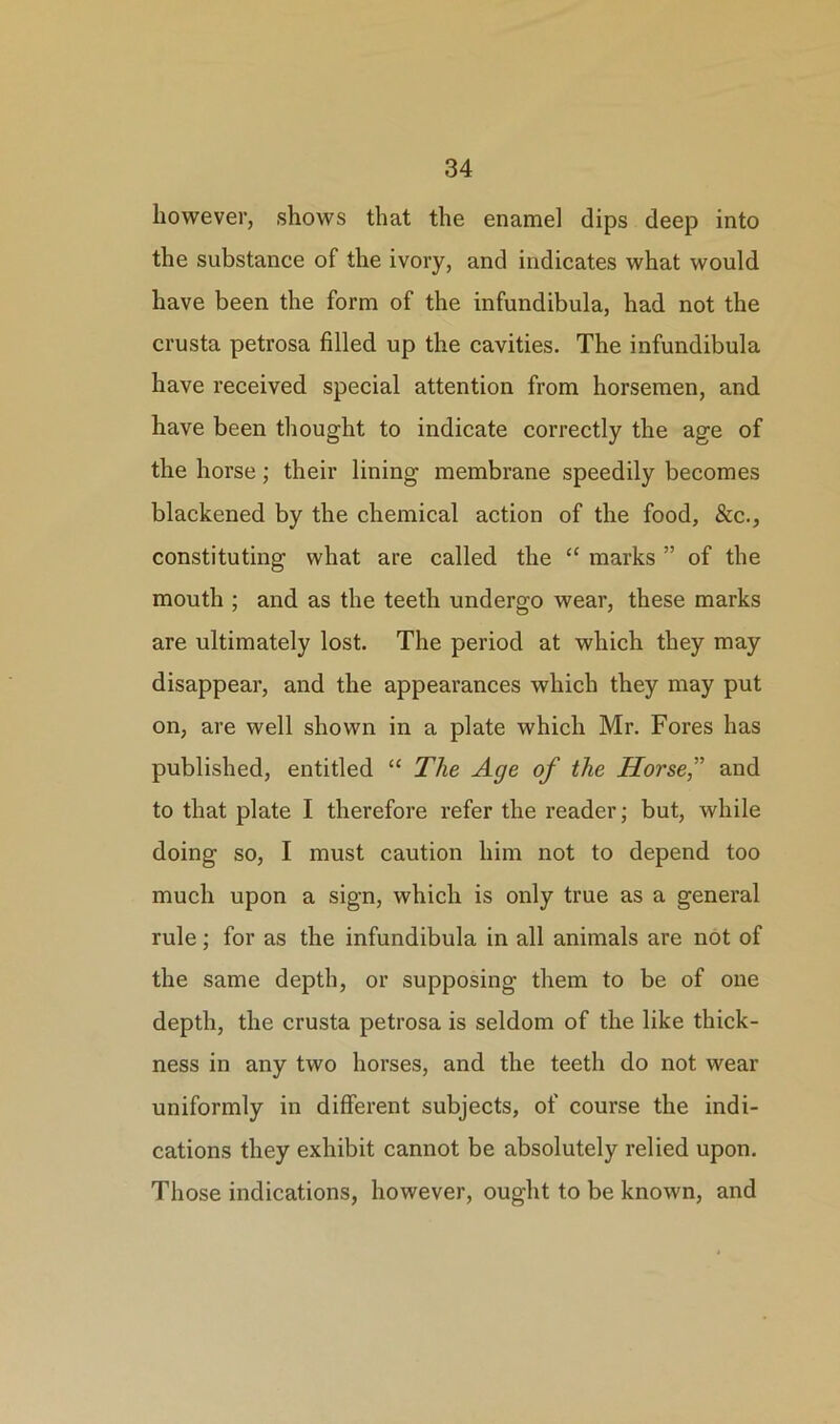 however, shows that the enamel dips deep into the substance of the ivory, and indicates what would have been the form of the infundibula, had not the crusta petrosa filled up the cavities. The infundibula have received special attention from horsemen, and have been thought to indicate correctly the age of the horse; their lining membrane speedily becomes blackened by the chemical action of the food. See., constituting what are called the “ marks ” of the mouth ; and as the teeth undergo wear, these marks are ultimately lost. The period at which they may disappear, and the appearances which they may put on, are well shown in a plate which Mr. Fores has published, entitled “ The Age of the Horse,” and to that plate I therefore refer the reader; but, while doing so, I must caution him not to depend too much upon a sign, which is only true as a general rule; for as the infundibula in all animals are not of the same depth, or supposing them to be of one depth, the crusta petrosa is seldom of the like thick- ness in any two horses, and the teeth do not wear uniformly in different subjects, of course the indi- cations they exhibit cannot be absolutely relied upon. Those indications, however, ought to be known, and