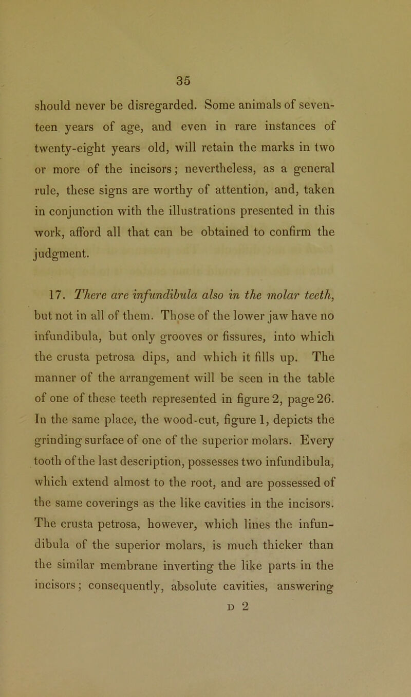 should never be disregarded. Some animals of seven- teen years of age, and even in rare instances of twenty-eight years old, will retain the marks in two or more of the incisors; nevertheless, as a general rule, these signs are worthy of attention, and, taken in conjunction with the illustrations presented in this work, afford all that can be obtained to confirm the judgment. 17. There are infundibula also in the molar teeth, but not in all of them. Those of the lower jaw have no infundibula, but only grooves or fissures, into which the crusta petrosa dips, and which it fills up. The manner of the arrangement will be seen in the table of one of these teeth represented in figure 2, page 26. In the same place, the wood-cut, figure 1, depicts the grinding surface of one of the superior molars. Every tooth of the last description, possesses two infundibula, which extend almost to the root, and are possessed of the same coverings as the like cavities in the incisors. The crusta petrosa, however, which lines the infun- dibula of the superior molars, is much thicker than the similar membrane inverting the like parts in the incisors; consequently, absolute cavities, answering d 2