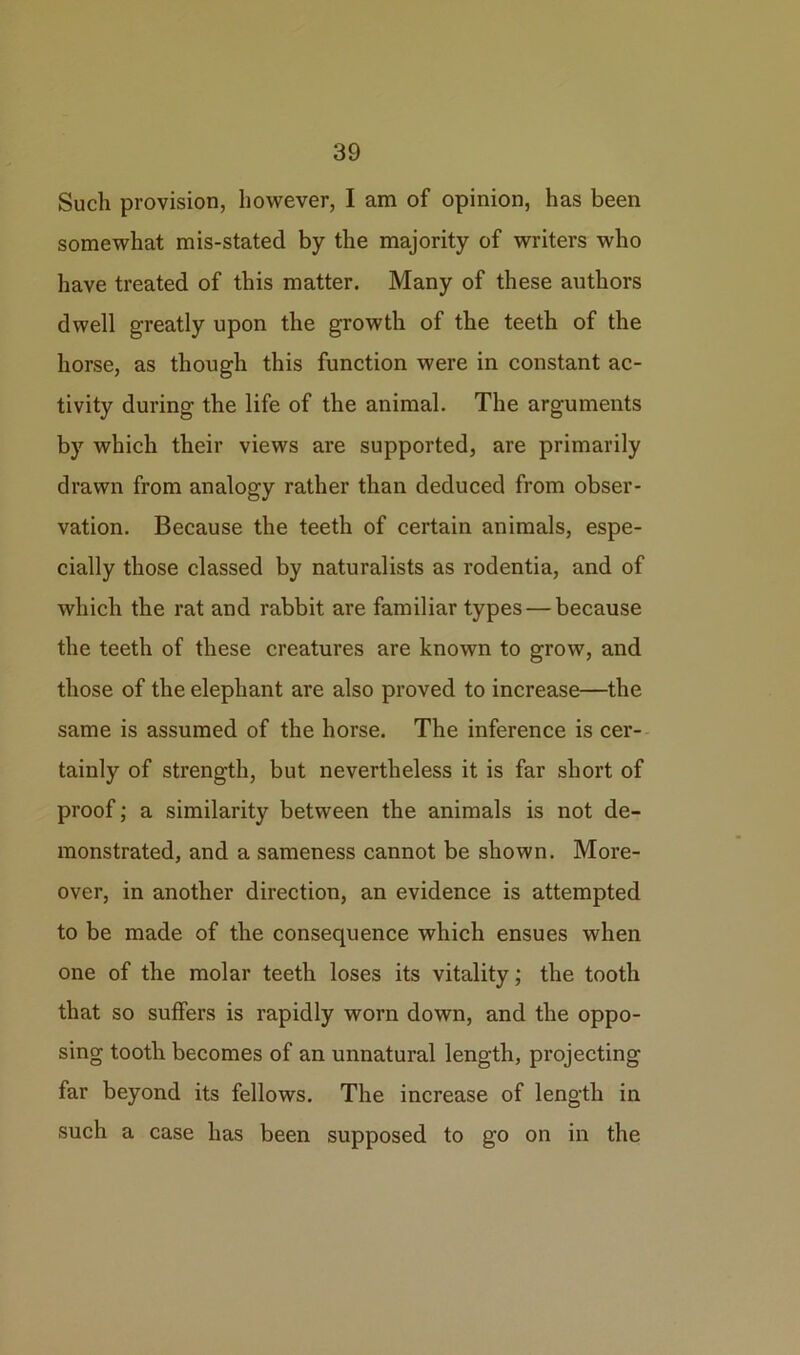 Such provision, however, I am of opinion, has been somewhat mis-stated by the majority of writers who have treated of this matter. Many of these authors dwell greatly upon the growth of the teeth of the horse, as though this function were in constant ac- tivity during the life of the animal. The arguments by which their views are supported, are primarily drawn from analogy rather than deduced from obser- vation. Because the teeth of certain animals, espe- cially those classed by naturalists as rodentia, and of which the rat and rabbit are familiar types — because the teeth of these creatures are known to grow, and those of the elephant are also proved to increase—the same is assumed of the horse. The inference is cer- tainly of strength, but nevertheless it is far short of proof; a similarity between the animals is not de- monstrated, and a sameness cannot be shown. More- over, in another direction, an evidence is attempted to be made of the consequence which ensues when one of the molar teeth loses its vitality; the tooth that so suffers is rapidly worn down, and the oppo- sing tooth becomes of an unnatural length, projecting far beyond its fellows. The increase of length in such a case has been supposed to go on in the