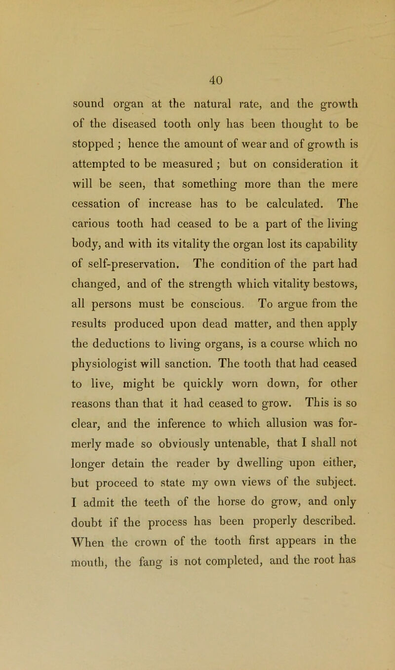 sound organ at the natural rate, and the growth of the diseased tooth only has been thought to be stopped ; hence the amount of wear and of growth is attempted to be measured ; but on consideration it will be seen, that something more than the mere cessation of increase has to be calculated. The carious tooth had ceased to be a part of the living body, and with its vitality the organ lost its capability of self-preservation. The condition of the part had changed, and of the strength which vitality bestows, all persons must be conscious. To argue from the results produced upon dead matter, and then apply the deductions to living organs, is a course which no physiologist will sanction. The tooth that had ceased to live, might be quickly worn down, for other reasons than that it had ceased to grow. This is so clear, and the inference to which allusion was for- merly made so obviously untenable, that I shall not longer detain the reader by dwelling upon either, but proceed to state my own views of the subject. I admit the teeth of the horse do grow, and only doubt if the process has been properly described. When the crown of the tooth first appears in the mouth, the fang is not completed, and the root has
