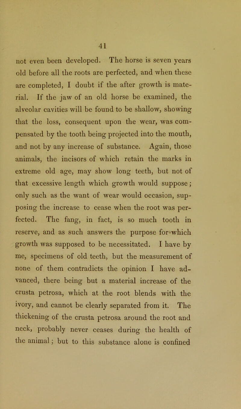 not even been developed. The horse is seven years old before all the roots are perfected, and when these are completed, I doubt if the after growth is mate- rial. If the jaw of an old horse be examined, the alveolar cavities will be found to be shallow, showing that the loss, consequent upon the wear, was com- pensated by the tooth being projected into the mouth, and not by any increase of substance. Again, those animals, the incisors of which retain the marks in extreme old age, may show long teeth, but not of that excessive length which growth would suppose; only such as the want of wear would occasion, sup- posing the increase to cease when the root was per- fected. The fang, in fact, is so much tooth in reserve, and as such answers the purpose for*which growth was supposed to be necessitated. I have by me, specimens of old teeth, but the measurement of none of them contradicts the opinion I have ad- vanced, there being but a material increase of the crusta petrosa, which at the root blends with the ivory, and cannot be clearly separated from it. The thickening of the crusta petrosa around the root and neck, probably never ceases during the health of the animal; but to this substance alone is confined