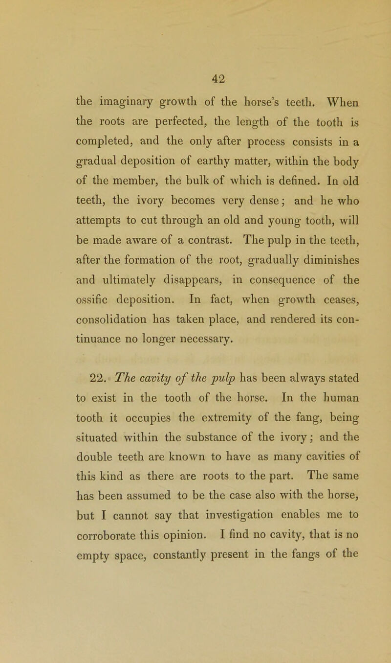 the imaginary growth of the horse’s teeth. When the roots are perfected, the length of the tooth is completed, and the only after process consists in a gradual deposition of earthy matter, within the body of the member, the bulk of which is defined. In old teeth, the ivory becomes very dense; and he who attempts to cut through an old and young tooth, will be made aware of a contrast. The pulp in the teeth, after the formation of the root, gradually diminishes and ultimately disappears, in consequence of the ossific deposition. In fact, when growth ceases, consolidation has taken place, and rendered its con- tinuance no longer necessary. 22. The cavity of the pulp has been always stated to exist in the tooth of the horse. In the human tooth it occupies the extremity of the fang, being situated within the substance of the ivory; and the double teeth are known to have as many cavities of this kind as there are roots to the part. The same has been assumed to be the case also with the horse, but I cannot say that investigation enables me to corroborate this opinion. I find no cavity, that is no empty space, constantly present in the fangs of the