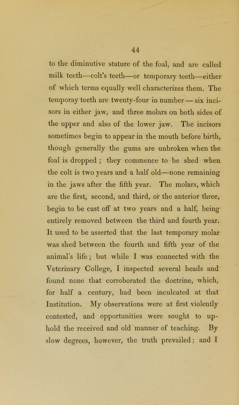 to the diminutive stature of the foal, and are called milk teeth—colt’s teeth—or temporary teeth—either of which terms equally well characterizes them. The temporay teeth are twenty-four in number — six inci- sors in either jaw, and three molars on both sides of the upper and also of the lower jaw. The incisors sometimes begin to appear in the mouth before birth, though generally the gums are unbroken when the foal is dropped ; they commence to be shed when the colt is two years and a half old—none remaining in the jaws after the fifth year. The molars, which are the first, second, and third, or the anterior three, begin to be cast off at two years and a half, being entirely removed between the third and fourth year. It used to be asserted that the last temporary molar was shed between the fourth and fifth year of the animal’s life; but while I was connected with the Veterinary College, I inspected several heads and found none that corroborated the doctrine, which, for half a century, had been inculcated at that Institution. My observations were at first violently contested, and opportunities were sought to up- hold the received and old manner of teaching. By slow degrees, however, the truth prevailed; and I