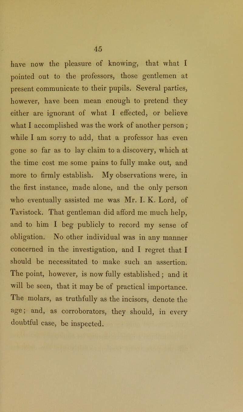 have now the pleasure of knowing, that what I pointed out to the professors, those gentlemen at present communicate to their pupils. Several parties, however, have been mean enough to pretend they either are ignorant of what I effected, or believe what I accomplished was the work of another person ; while I am sorry to add, that a professor has even gone so far as to lay claim to a discovery, which at the time cost me some pains to fully make out, and more to firmly establish. My observations were, in the first instance, made alone, and the only person who eventually assisted me was Mr. I. K. Lord, of Tavistock. That gentleman did afford me much help, and to him I beg publicly to record my sense of obligation. No other individual was in any manner concerned in the investigation, and I regret that I should be necessitated to make such an assertion. The point, however, is now fully established ; and it will be seen, that it may be of practical importance. The molars, as truthfully as the incisors, denote the age; and, as corroborators, they should, in every doubtful case, be inspected.