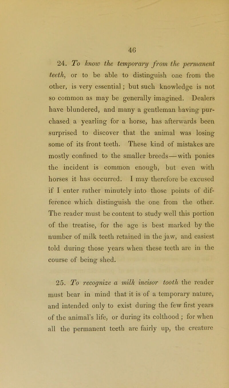 4G 24. To know the temporary from the permanent teeth, or to be able to distinguish one from the other, is very essential; but such knowledge is not so common as may be generally imagined. Dealers have blundered, and many a gentleman having pur- chased a yearling for a horse, has afterwards been surprised to discover that the animal was losing some of its front teeth. These kind of mistakes are mostly confined to the smaller breeds—with ponies the incident is common enough, but even with horses it has occurred. I may therefore be excused if I enter rather minutely into those points of dif- ference which distinguish the one from the other. The reader must be content to study well this portion of the treatise, for the age is best marked by the number of milk teeth retained in the jaw, and easiest told during those years when these teeth are in the course of being shed. 25. To recognize a milk incisor tooth the reader must bear in mind that it is of a temporary nature, and intended only to exist during the few first years of the animal’s life, or during its colthood ; for when all the permanent teeth are fairly up, the creature