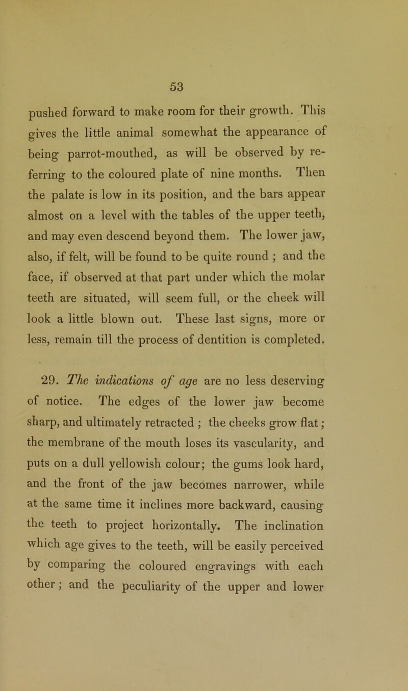 pushed forward to make room for their growth. This gives the little animal somewhat the appearance of being parrot-mouthed, as will be observed by re- ferring to the coloured plate of nine months. Then the palate is low in its position, and the bars appear almost on a level with the tables of the upper teeth, and may even descend beyond them. The lower jaw, also, if felt, will be found to be quite round ; and the face, if observed at that part under which the molar teeth are situated, will seem full, or the cheek will look a little blown out. These last signs, more or less, remain till the process of dentition is completed. 29. The indications of age are no less deserving of notice. The edges of the lower jaw become sharp, and ultimately retracted ; the cheeks grow flat; the membrane of the mouth loses its vascularity, and puts on a dull yellowish colour; the gums look hard, and the front of the jaw becomes narrower, while at the same time it inclines more backward, causing the teeth to project horizontally. The inclination which age gives to the teeth, will be easily perceived by comparing the coloured engravings with each other; and the peculiarity of the upper and lower