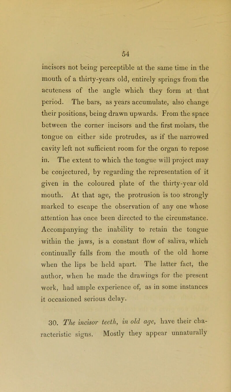 incisors not being perceptible at the same time in the mouth of a thirty-years old, entirely springs from the acuteness of the angle which they form at that period. The bars, as years accumulate, also change their positions, being drawn upwards. From the space between the corner incisors and the first molars, the tongue on either side protrudes, as if the narrowed cavity left not sufficient room for the organ to repose in. The extent to which the tongue will project may be conjectured, by regarding the representation of it given in the coloured plate of the thirty-year old mouth. At that age, the protrusion is too strongly marked to escape the observation of any one whose attention has once been directed to the circumstance. Accompanying the inability to retain the tongue within the jaws, is a constant flow of saliva, which continually falls from the mouth of the old horse when the lips be held apart. The latter fact, the author, when he made the drawings for the present work, had ample experience of, as in some instances it occasioned serious delay. 30. The incisor teeth, in old age, have their cha- racteristic signs. Mostly they appear unnaturally