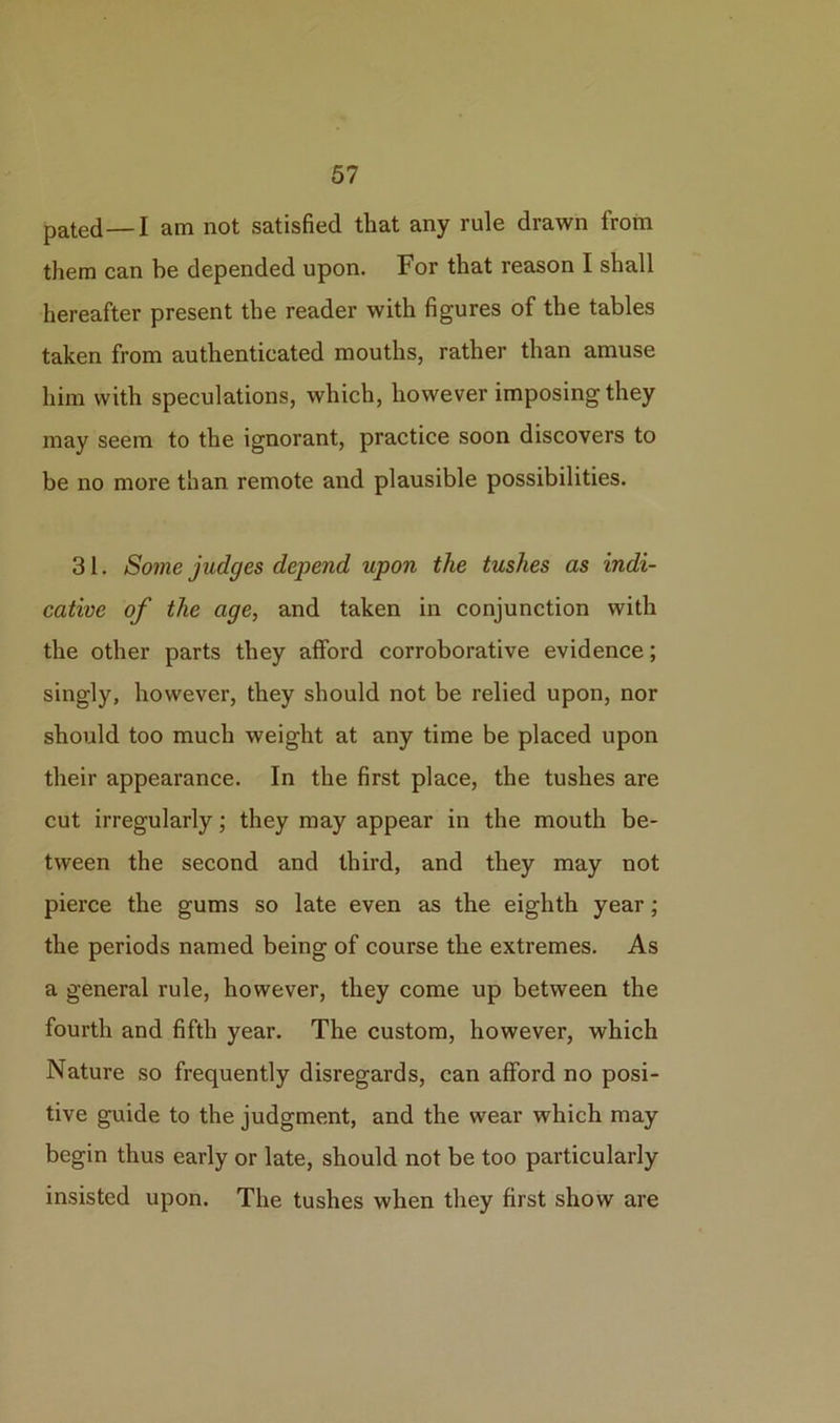 pated—I am not satisfied that any rule drawn from them can be depended upon. For that reason I shall hereafter present the reader with figures of the tables taken from authenticated mouths, rather than amuse him with speculations, which, however imposing they may seem to the ignorant, practice soon discovers to be no more than remote and plausible possibilities. 31. Some judges depend upon the tushes as indi- cative of the age, and taken in conjunction with the other parts they afford corroborative evidence; singly, however, they should not be relied upon, nor should too much weight at any time be placed upon their appearance. In the first place, the tushes are cut irregularly; they may appear in the mouth be- tween the second and third, and they may not pierce the gums so late even as the eighth year; the periods named being of course the extremes. As a general rule, however, they come up between the fourth and fifth year. The custom, however, which Nature so frequently disregards, can afford no posi- tive guide to the judgment, and the wear which may begin thus early or late, should not be too particularly insisted upon. The tushes when they first show are