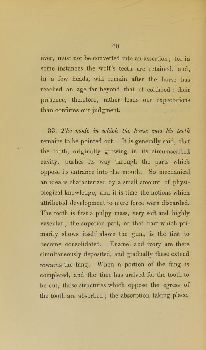 ever, must not be converted into an assertion; for in some instances the wolfs teeth are retained, and, in a few heads, will remain after the horse has reached an age far beyond that of colthood : their presence, therefore, rather leads our expectations than confirms our judgment. 33. The mode in which the horse cuts his teeth remains to be pointed out. It is generally said, that the tooth, originally growing in its circumscribed cavity, pushes its way through the parts which oppose its entrance into the mouth. So mechanical an idea is characterized by a small amount of physi- ological knowledge, and it is time the notions which attributed development to mere force were discarded. The tooth is first a pulpy mass, very soft and highly vascular ; the superior part, or that part which pri- marily shows itself above the gum, is the first to become consolidated. Enamel and ivory are there simultaneously deposited, and gradually these extend towards the fang. When a portion of the fang is completed, and the time has arrived for the tooth to be cut, those structures which oppose the egress of the tooth are absorbed; the absorption taking place,