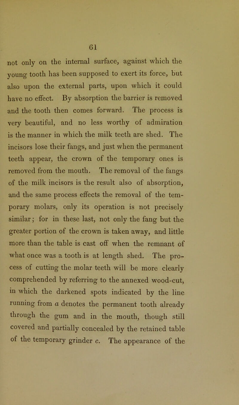 not only on the internal surface, against which the young tooth has been supposed to exert its force, but also upon the external parts, upon which it could have no effect. By absorption the barrier is removed and the tooth then comes forward. The process is very beautiful, and no less worthy of admiration is the manner in which the milk teeth are shed. The incisors lose their fangs, and just when the permanent teeth appear, the crown of the temporary ones is removed from the mouth. The removal of the fangs of the milk incisors is the result also of absorption, and the same process effects the removal of the tem- porary molars, only its operation is not precisely similar; for in these last, not only the fang but the greater portion of the crown is taken away, and little more than the table is cast off when the remnant of what once was a tooth is at length shed. The pro- cess of cutting the molar teeth will be more clearly comprehended by referring to the annexed wood-cut, in which the darkened spots indicated by the line running from a denotes the permanent tooth already through the gum and in the mouth, though still covered and partially concealed by the retained table of the temporary grinder c. The appearance of the