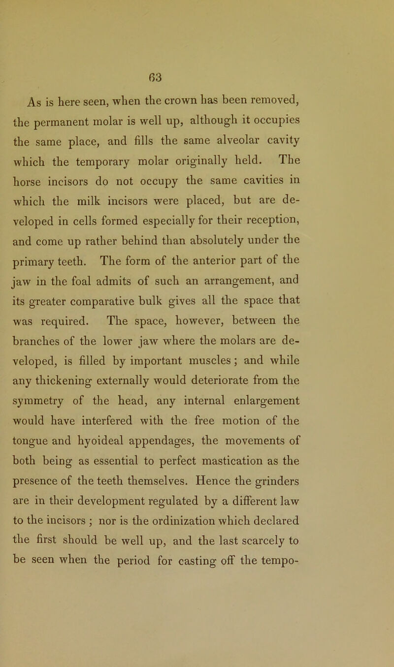 As is here seen, when the crown has been removed, the permanent molar is well up, although it occupies the same place, and fills the same alveolar cavity which the temporary molar originally held. The horse incisors do not occupy the same cavities in which the milk incisors were placed, but are de- veloped in cells formed especially for their reception, and come up rather behind than absolutely under the primary teeth. The form of the anterior part of the jaw in the foal admits of such an arrangement, and its greater comparative bulk gives all the space that was required. The space, however, between the branches of the lower jaw where the molars are de- veloped, is filled by important muscles; and while any thickening externally would deteriorate from the symmetry of the head, any internal enlargement would have interfered with the free motion of the tongue and hyoideal appendages, the movements of both being as essential to perfect mastication as the presence of the teeth themselves. Hence the grinders are in their development regulated by a different law to the incisors ; nor is the ordinization which declared the first should be well up, and the last scarcely to be seen when the period for casting off the tempo-