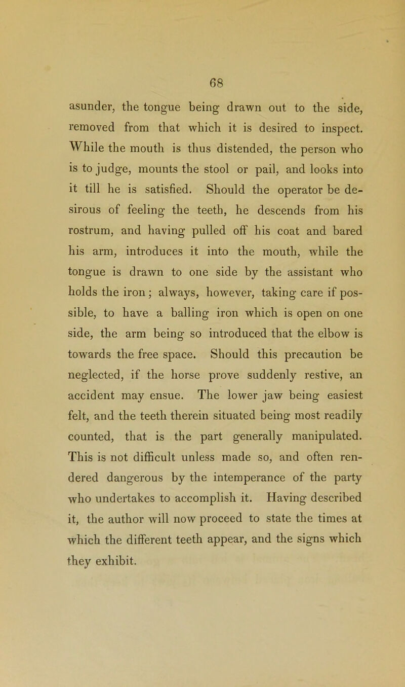 asunder, the tongue being drawn out to the side, removed from that which it is desired to inspect. While the mouth is thus distended, the person who is to judge, mounts the stool or pail, and looks into it till he is satisfied. Should the operator be de- sirous of feeling the teeth, he descends from his rostrum, and having pulled off his coat and bared his arm, introduces it into the mouth, while the tongue is drawn to one side by the assistant who holds the iron; always, however, taking care if pos- sible, to have a balling iron which is open on one side, the arm being so introduced that the elbow is towards the free space. Should this precaution be neglected, if the horse prove suddenly restive, an accident may ensue. The lower jaw being easiest felt, and the teeth therein situated being most readily counted, that is the part generally manipulated. This is not difficult unless made so, and often ren- dered dangerous by the intemperance of the party who undertakes to accomplish it. Having described it, the author will now proceed to state the times at which the different teeth appear, and the signs which they exhibit.