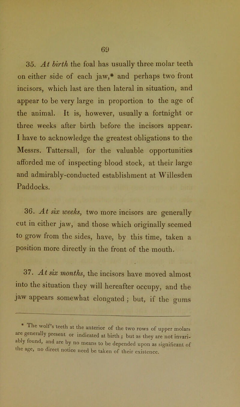 6U 35. At birth the foal has usually three molar teeth on either side of each jaw,* and perhaps two front incisors, which last are then lateral in situation, and appear to be very large in proportion to the age of the animal. It is, however, usually a fortnight or three weeks after birth before the incisors appear. I have to acknowledge the greatest obligations to the Messrs. Tattersall, for the valuable opportunities afforded me of inspecting blood stock, at their large and admirably-conducted establishment at Willesden Paddocks. 36. At six weeks, two more incisors are generally cut in either jaw, and those which originally seemed to grow from the sides, have, by this time, taken a position more directly in the front of the mouth. 37. At six months, the incisors have moved almost into the situation they will hereafter occupy, and the jaw appears somewhat elongated ; but, if the gums The wolf s teeth at the anterior of the two rows of upper molars are gcneially present or indicated at birth ; but as they are not invari- ably found, and are by no means to be depended upon as significant of the age, no direct notice need be taken of their existence.