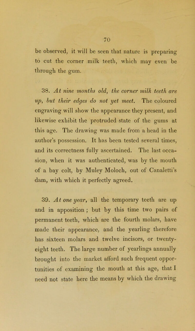 be observed, it will be seen that nature is preparing to cut the corner milk teeth, which may even be through the gum. 38. At nine months old, the corner milk teeth ore up, hut their edges do not yet meet. The coloured engraving will show the appearance they present, and likewise exhibit the protruded state of the gums at this age. The drawing was made from a head in the author’s possession. It has been tested several times, and its correctness fully ascertained. The last occa- sion, when it was authenticated, was by the mouth of a bay colt, by Muley Moloch, out of Canaletti’s dam, with which it perfectly agreed. 39. At one year, all the temporary teeth are up and in apposition ; but by this time two pairs of permanent teeth, which are the fourth molars, have made their appearance, and the yearling therefore has sixteen molars and twelve incisors, or twenty- eight teeth. The large number of yearlings annually brought into the market afford such frequent oppor- tunities of examining the mouth at this age, that I need not state here the means by which the drawing