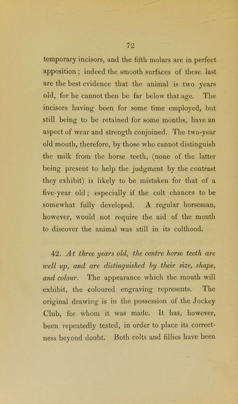 temporary incisors, and the fifth molars are in perfect apposition; indeed the smooth surfaces of these last are the best evidence that the animal is two years old, for he cannot then be far below that age. The incisors having been for some time employed, but still being to be retained for some months, have an aspect of wear and strength conjoined. The two-year old mouth, therefore, by those who cannot distinguish the milk from the horse teeth, (none of the latter being present to help the judgment by the contrast they exhibit) is likely to be mistaken for that of a five-year old; especially if the colt chances to be somewhat fully developed. A regular horseman, however, would not require the aid of the mouth to discover the animal was still in its colthood. 42. At three years old, the centre horse teeth are well up, and are distinguished by their size, shape, and colour. The appearance which the mouth will exhibit, the coloured engraving represents. The original drawing is in the possession of the Jockey Club, for whom it was made. It has, however, been repeatedly tested, in order to place its correct- ness beyond doubt. Both colts and fillies have been