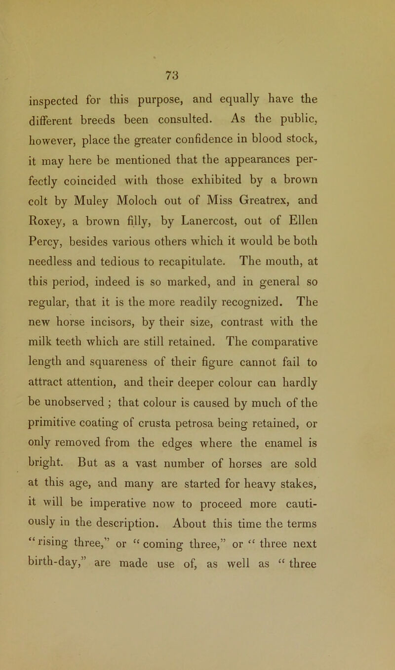 inspected for this purpose, and equally have the different breeds been consulted. As the public, however, place the greater confidence in blood stock, it may here be mentioned that the appearances per- fectly coincided with those exhibited by a brown colt by Muley Moloch out of Miss Greatrex, and Roxey, a brown filly, by Lanercost, out of Ellen Percy, besides various others which it would be both needless and tedious to recapitulate. The mouth, at this period, indeed is so marked, and in general so regular, that it is the more readily recognized. The new horse incisors, by their size, contrast with the milk teeth which are still retained. The comparative length and squareness of their figure cannot fail to attract attention, and their deeper colour can hardly be unobserved ; that colour is caused by much of the primitive coating of crusta petrosa being retained, or only removed from the edges where the enamel is bright. But as a vast number of horses are sold at this age, and many are started for heavy stakes, it will be imperative now to proceed more cauti- ously in the description. About this time the terms “ rising three,” or “ coming three,” or “ three next birth-day,” are made use of, as well as “ three