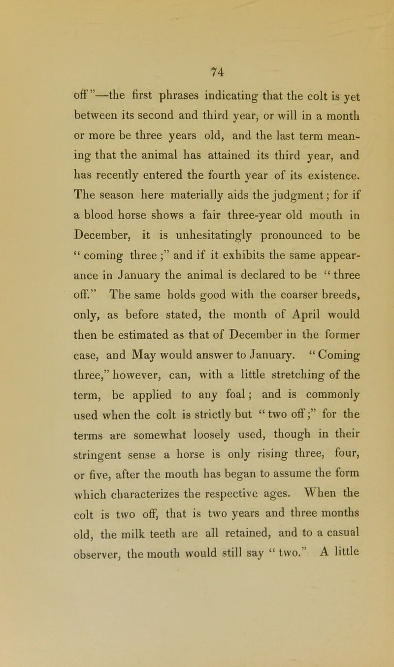 off ”—the first phrases indicating that the colt is yet between its second and third year, or will in a month or more be three years old, and the last term mean- ing that the animal has attained its third year, and has recently entered the fourth year of its existence. The season here materially aids the judgment; for if a blood horse shows a fair three-year old mouth in December, it is unhesitatingly pronounced to be “ coming threeand if it exhibits the same appear- ance in January the animal is declared to be “ three off.” The same holds good with the coarser breeds, only, as before stated, the month of April would then be estimated as that of December in the former case, and May would answer to January. “Coming three,” however, can, with a little stretching of the term, be applied to any foal; and is commonly used when the colt is strictly but “ two offfor the terms are somewhat loosely used, though in their stringent sense a horse is only rising three, four, or five, after the mouth has began to assume the form which characterizes the respective ages. When the colt is two off, that is two years and three months old, the milk teeth are all retained, and to a casual observer, the mouth would still say “ two.” A little