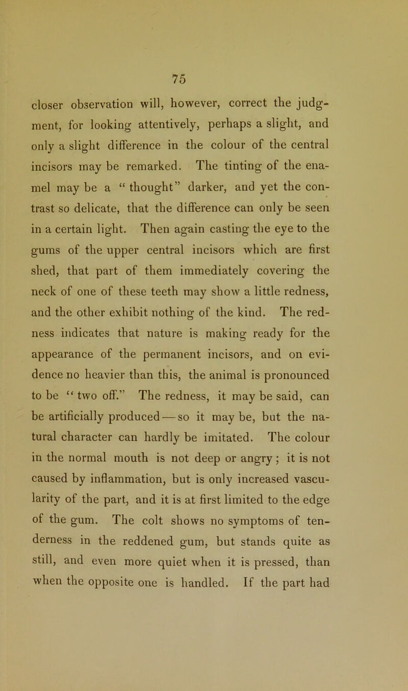 closer observation will, however, correct the judg- ment, for looking attentively, perhaps a slight, and only a slight difference in the colour of the central incisors may be remarked. The tinting of the ena- mel may be a “ thought” darker, and yet the con- trast so delicate, that the difference can only be seen in a certain light. Then again casting the eye to the gums of the upper central incisors which are first shed, that part of them immediately covering the neck of one of these teeth may show a little redness, and the other exhibit nothing of the kind. The red- ness indicates that nature is making ready for the appearance of the permanent incisors, and on evi- dence no heavier than this, the animal is pronounced to be “ two off.” The redness, it may be said, can be artificially produced — so it maybe, but the na- tural character can hardly be imitated. The colour in the normal mouth is not deep or angry; it is not caused by inflammation, but is only increased vascu- larity of the part, and it is at first limited to the edge of the gum. The colt shows no symptoms of ten- derness in the reddened gum, but stands quite as still, and even more quiet when it is pressed, than when the opposite one is handled. If the part had