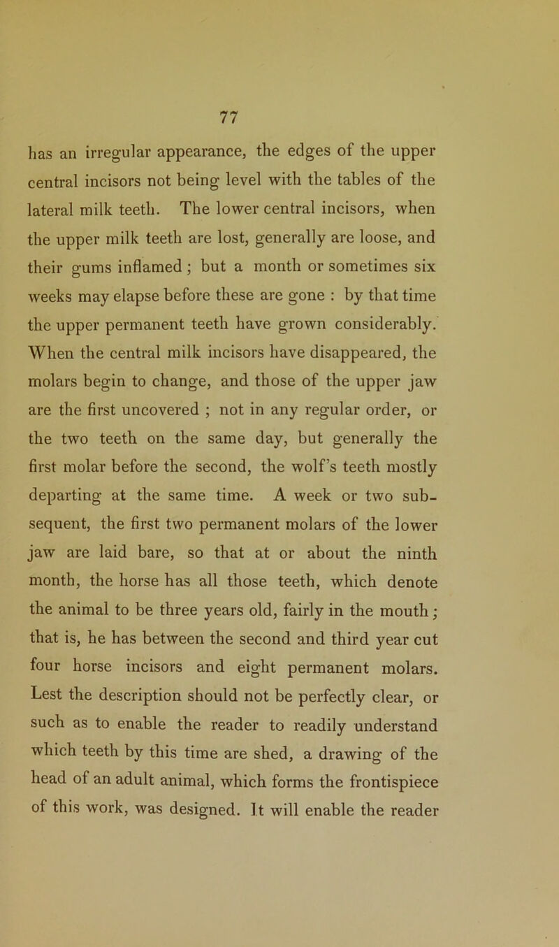 has an irregular appearance, the edges of the upper central incisors not being level with the tables of the lateral milk teeth. The lower central incisors, when the upper milk teeth are lost, generally are loose, and their gums inflamed ; but a month or sometimes six weeks may elapse before these are gone : by that time the upper permanent teeth have grown considerably. When the central milk incisors have disappeared, the molars begin to change, and those of the upper jaw are the first uncovered ; not in any regular order, or the two teeth on the same day, but generally the first molar before the second, the wolf’s teeth mostly departing at the same time. A week or two sub- sequent, the first two permanent molars of the lower jaw are laid bare, so that at or about the ninth month, the horse has all those teeth, which denote the animal to be three years old, fairly in the mouth ; that is, he has between the second and third year cut four horse incisors and eight permanent molars. Lest the description should not be perfectly clear, or such as to enable the reader to readily understand which teeth by this time are shed, a drawing of the head of an adult animal, which forms the frontispiece of this work, was designed. It will enable the reader