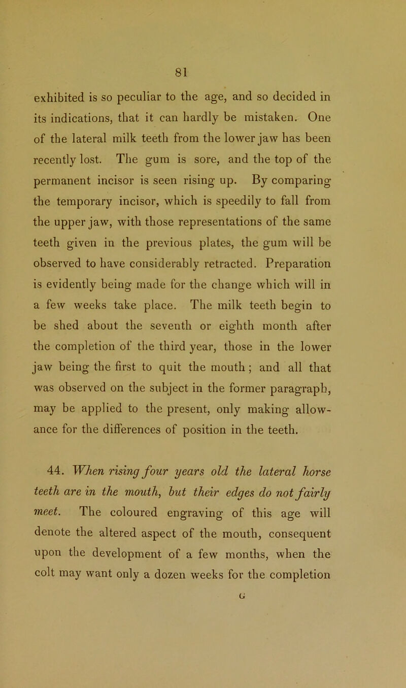 exhibited is so peculiar to the age, and so decided in its indications, that it can hardly be mistaken. One of the lateral milk teeth from the lower jaw has been recently lost. The gum is sore, and the top of the permanent incisor is seen rising up. By comparing the temporary incisor, which is speedily to fall from the upper jaw, with those representations of the same teeth given in the previous plates, the gum will be observed to have considerably retracted. Preparation is evidently being made for the change which will in a few weeks take place. The milk teeth begin to be shed about the seventh or eighth month after the completion of the third year, those in the lower jaw being the first to quit the mouth ; and all that was observed on the subject in the former paragraph, may be applied to the present, only making allow- ance for the differences of position in the teeth. 44. When rising four years old the lateral horse teeth are in the mouth, hut their edges do not fairly meet. The coloured engraving of this age will denote the altered aspect of the mouth, consequent upon the development of a few months, when the colt may want only a dozen weeks for the completion u