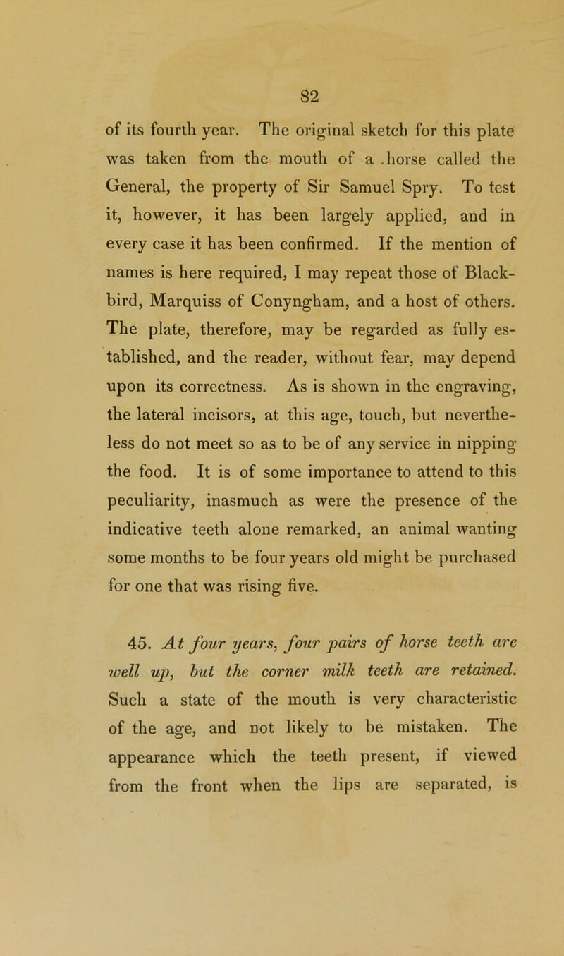 of its fourth year. The original sketch for this plate was taken from the mouth of a .horse called the General, the property of Sir Samuel Spry. To test it, however, it has been largely applied, and in every case it has been confirmed. If the mention of names is here required, I may repeat those of Black- bird, Marquiss of Conyngham, and a host of others. The plate, therefore, may be regarded as fully es- tablished, and the reader, without fear, may depend upon its correctness. As is shown in the engraving, the lateral incisors, at this age, touch, but neverthe- less do not meet so as to be of any service in nipping the food. It is of some importance to attend to this peculiarity, inasmuch as were the presence of the indicative teeth alone remarked, an animal wanting some months to be four years old might be purchased for one that was rising five. 45. At four years, four pairs of horse teeth are well up, hut the corner milk teeth are retained. Such a state of the mouth is very characteristic of the age, and not likely to be mistaken. The appearance which the teeth present, if viewed from the front when the lips are separated, is