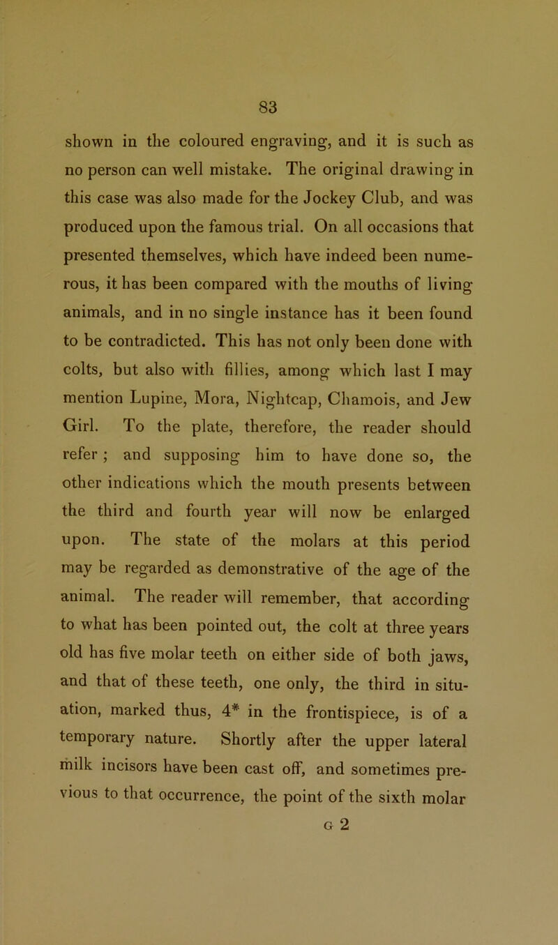 shown in the coloured engraving, and it is such as no person can well mistake. The original drawing in this case was also made for the Jockey Club, and was produced upon the famous trial. On all occasions that presented themselves, which have indeed been nume- rous, it has been compared with the mouths of living animals, and in no single instance has it been found to be contradicted. This has not only been done with colts, but also with fillies, among which last I may mention Lupine, Mora, Nightcap, Chamois, and Jew Girl. To the plate, therefore, the reader should refer; and supposing him to have done so, the other indications which the mouth presents between the third and fourth year will now be enlarged upon. The state of the molars at this period may be regarded as demonstrative of the age of the animal. The reader will remember, that according to what has been pointed out, the colt at three years old has five molar teeth on either side of both jaws, and that of these teeth, one only, the third in situ- ation, marked thus, 4* in the frontispiece, is of a temporary nature. Shortly after the upper lateral milk incisors have been cast off, and sometimes pre- vious to that occurrence, the point of the sixth molar g 2
