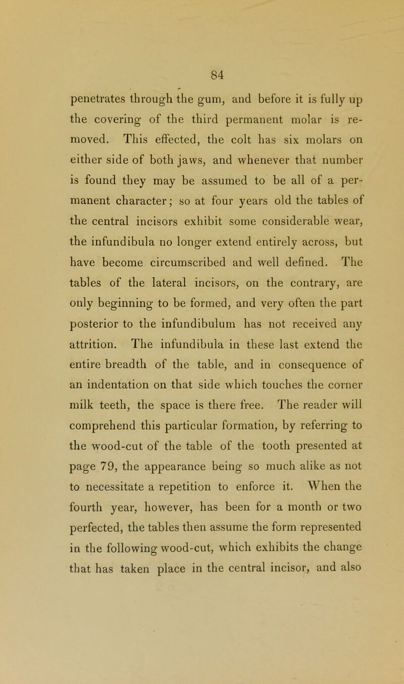 penetrates through the gum, and before it is fully up the covering of the third permanent molar is re- moved. This effected, the colt has six molars on either side of both jaws, and whenever that number is found they may be assumed to be all of a per- manent character; so at four years old the tables of the central incisors exhibit some considerable wear, the infundibula no longer extend entirely across, but have become circumscribed and well defined. The tables of the lateral incisors, on the contrary, are only beginning to be formed, and very often the part posterior to the infundibulum has not received any attrition. The infundibula in these last extend the entire breadth of the table, and in consequence of an indentation on that side which touches the corner milk teeth, the space is there free. The reader will comprehend this particular formation, by referring to the wood-cut of the table of the tooth presented at page 79, the appearance being so much alike as not to necessitate a repetition to enforce it. When the fourth year, however, has been for a month or two perfected, the tables then assume the form represented in the following wood-cut, which exhibits the change that has taken place in the central incisor, and also