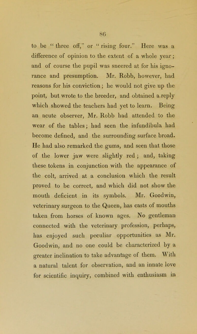 to be “ three off,” or “ rising four.” Here was a difference of opinion to the extent of a whole year; and of course the pupil was sneered at for his igno- rance and presumption. Mr. Robb, however, had reasons for his conviction; he would not give up the point, but wrote to the breeder, and obtained a reply which showed the teachers had yet to learn. Being an acute observer, Mr. Robb had attended to the wear of the tables; had seen the infundibula had become defined, and the surrounding surface broad. He had also remarked the gums, and seen that those of the lower jaw were slightly red ; and, taking these tokens in conjunction with the appearance of the colt, arrived at a conclusion which the result proved to be correct, and which did not show the mouth deficient in its symbols. Mr. Goodwin, veterinary surgeon to the Queen, has casts of mouths taken from horses of known ages. No gentleman connected with the veterinary profession, perhaps, has enjoyed such peculiar opportunities as Mr. Goodwin, and no one could be characterized by a greater inclination to take advantage of them. With a natural talent for observation, and an innate love for scientific inquiry, combined with enthusiasm in