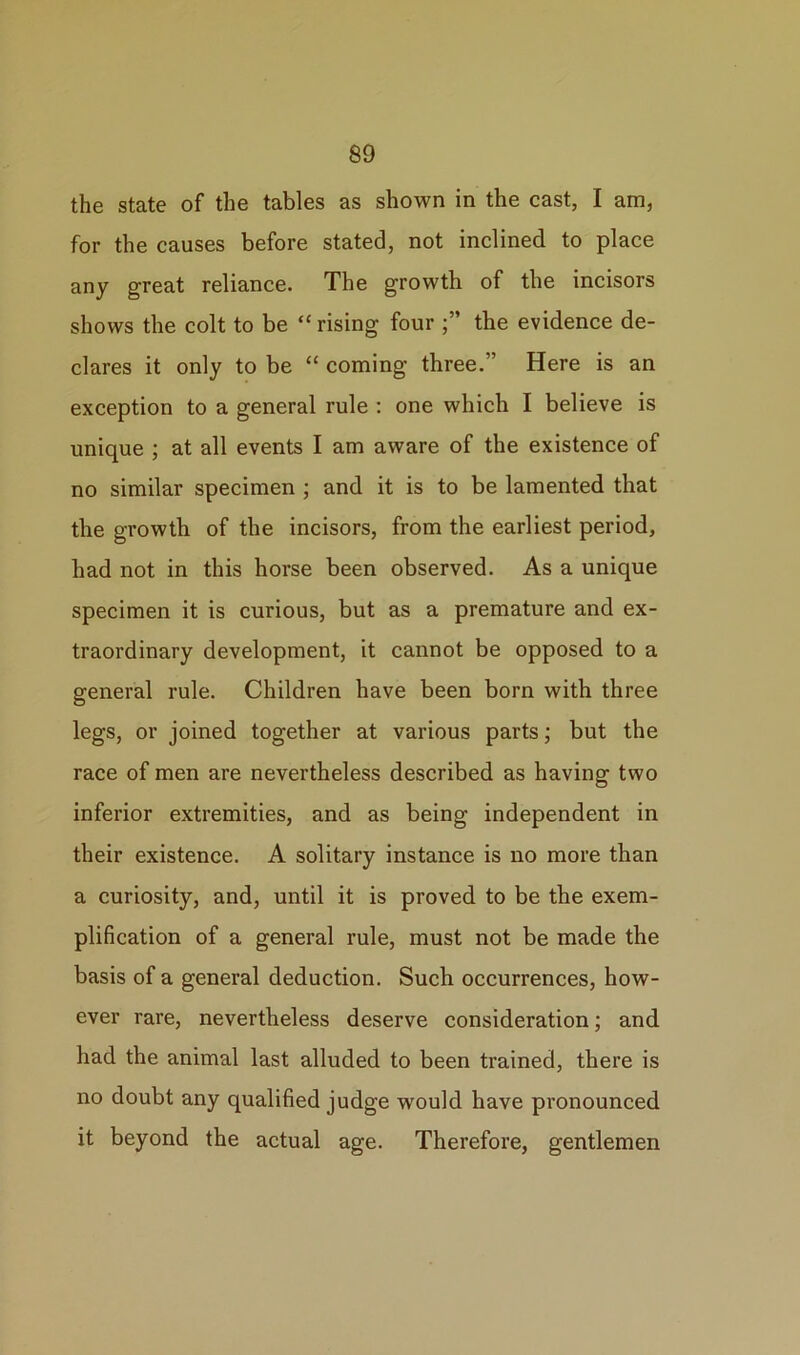 the state of the tables as shown in the cast, I am, for the causes before stated, not inclined to place any great reliance. The growth of the incisors shows the colt to be “ rising four the evidence de- clares it only to be “ coming three.” Here is an exception to a general rule : one which I believe is unique ; at all events I am aware of the existence of no similar specimen ; and it is to be lamented that the growth of the incisors, from the earliest period, had not in this horse been observed. As a unique specimen it is curious, but as a premature and ex- traordinary development, it cannot be opposed to a general rule. Children have been born with three legs, or joined together at various parts; but the race of men are nevertheless described as having two inferior extremities, and as being independent in their existence. A solitary instance is no more than a curiosity, and, until it is proved to be the exem- plification of a general rule, must not be made the basis of a general deduction. Such occurrences, how- ever rare, nevertheless deserve consideration; and had the animal last alluded to been trained, there is no doubt any qualified judge wrould have pronounced it beyond the actual age. Therefore, gentlemen
