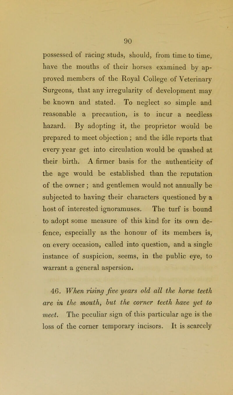 possessed of racing studs, should, from time to time, have the mouths of their horses examined by ap- proved members of the Royal College of Veterinary Surgeons, that any irregularity of development may be known and stated. To neglect so simple and reasonable a precaution, is to incur a needless hazard. By adopting it, the proprietor would be prepared to meet objection; and the idle reports that every year get into circulation would be quashed at their birth. A firmer basis for the authenticity of the age would be established than the reputation of the owner; and gentlemen would not annually be subjected to having their characters questioned by a host of interested ignoramuses. The turf is bound to adopt some measure of this kind for its own de- fence, especially as the honour of its members is, on every occasion, called into question, and a single instance of suspicion, seems, in the public eye, to warrant a general aspersion. 46. When rising jive years old all the horse teeth are in the mouth, hut the corner teeth have yet to meet. The peculiar sign of this particular age is the loss of the corner temporary incisors. It is scarcely
