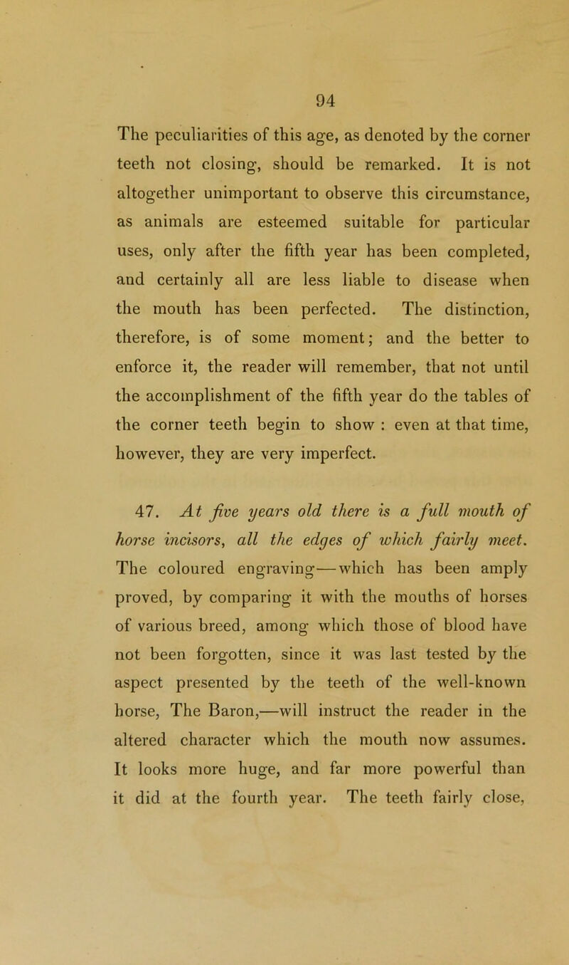 The peculiarities of this age, as denoted by the comer teeth not closing, should be remarked. It is not altogether unimportant to observe this circumstance, as animals are esteemed suitable for particular uses, only after the fifth year has been completed, aud certainly all are less liable to disease when the mouth has been perfected. The distinction, therefore, is of some moment; and the better to enforce it, the reader will remember, that not until the accomplishment of the fifth year do the tables of the corner teeth begin to show : even at that time, however, they are very imperfect. 47. At five years old there is a full mouth of horse incisors, all the edges of which fairly meet. The coloured engraving—which has been amply proved, by comparing it with the mouths of horses of various breed, among which those of blood have not been forgotten, since it was last tested by the aspect presented by the teeth of the well-known horse, The Baron,—will instruct the reader in the altered character which the mouth now assumes. It looks more huge, and far more powerful than it did at the fourth year. The teeth fairly close,