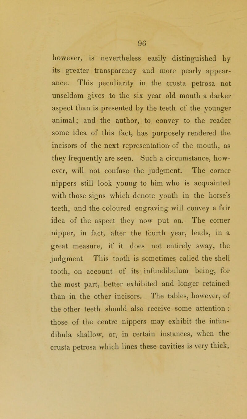 however, is nevertheless easily distinguished by its greater transparency and more pearly appear- ance. This peculiarity in the crusta petrosa not unseldom gives to the six year old mouth a darker aspect than is presented by the teeth of the younger animal; and the author, to convey to the reader some idea of this fact, has purposely rendered the incisors of the next representation of the mouth, as they frequently are seen. Such a circumstance, how- ever, will not confuse the judgment. The corner nippers still look young to him who is acquainted with those signs which denote youth in the horse’s teeth, and the coloured engraving will convey a fair idea of the aspect they now put on. The corner nipper, in fact, after the fourth year, leads, in a great measure, if it does not entirely sway, the judgment This tooth is sometimes, called the shell tooth, on account of its infundibulum being, for the most part, better exhibited and longer retained than in the other incisors. The tables, however, of the other teeth should also receive some attention : those of the centre nippers may exhibit the infun- dibula shallow, or, in certain instances, when the crusta petrosa which lines these cavities is very thick,