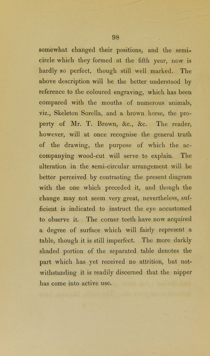 somewhat changed their positions, and the semi- circle which they formed at the fifth year, now is hardly so perfect, though still well marked. The above description will be the better understood by reference to the coloured engraving, which has been compared with the mouths of numerous animals, viz., Skeleton Sorella, and a brown horse, the pro- perty of Mr. T. Brown, &c., &c. The reader, however, will at once recognise the general truth of the drawing, the purpose of which the ac- companying wood-cut will serve to explain. The alteration in the semi-circular arrangement will be better perceived by contrasting the present diagram with the one which preceded it, and though the change may not seem very great, nevertheless, suf- ficient is indicated to instruct the eye accustomed to observe it. The corner teeth have now acquired a degree of surface which will fairly represent a tablo, though it is still imperfect. The more darkly shaded portion of the separated table denotes the part which has yet received no attrition, but not- withstanding it is readily discerned that the nipper has come into active use.