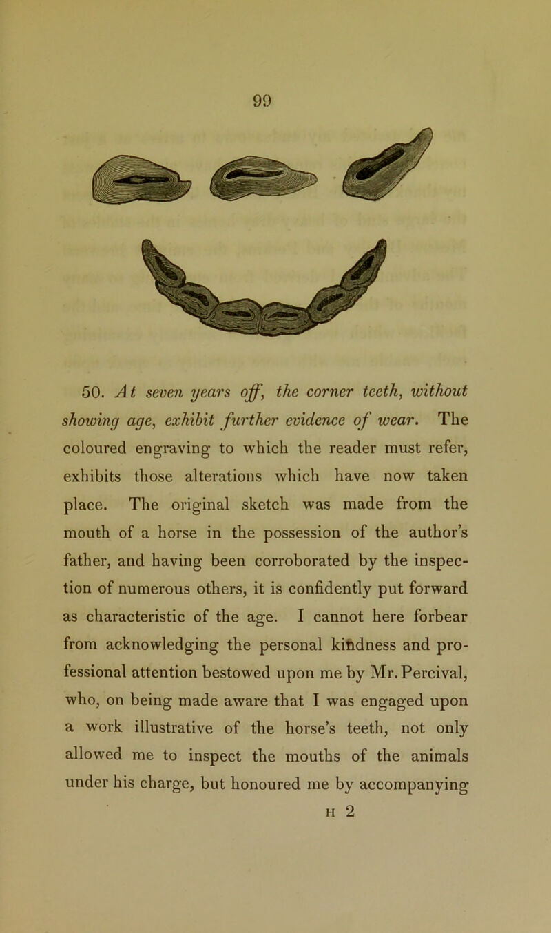 50. At seven years off, the corner teeth, without shoiving age, exhibit further evidence of wear. The coloured engraving to which the reader must refer, exhibits those alterations which have now taken place. The original sketch was made from the mouth of a horse in the possession of the author’s father, and having been corroborated by the inspec- tion of numerous others, it is confidently put forward as characteristic of the age. I cannot here forbear from acknowledging the personal kindness and pro- fessional attention bestowed upon me by Mr. Percival, who, on being made aware that I was engaged upon a work illustrative of the horse’s teeth, not only allowed me to inspect the mouths of the animals under his charge, but honoured me by accompanying n 2
