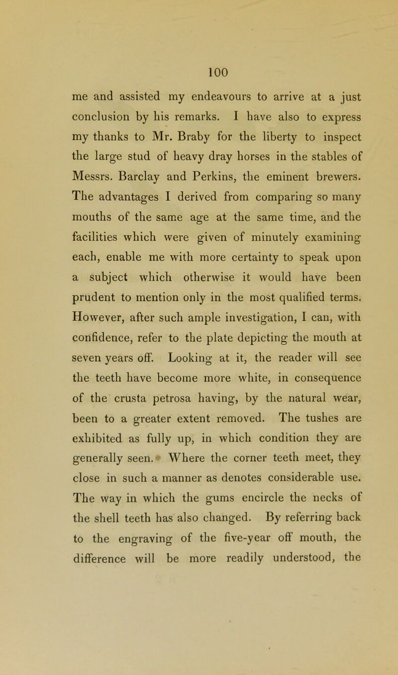 me and assisted my endeavours to arrive at a just conclusion by bis remarks. I have also to express my thanks to Mr. Braby for the liberty to inspect the large stud of heavy dray horses in the stables of Messrs. Barclay and Perkins, the eminent brewers. The advantages I derived from comparing so many mouths of the same age at the same time, and the facilities which were given of minutely examining each, enable me with more certainty to speak upon a subject which otherwise it would have been prudent to mention only in the most qualified terms. However, after such ample investigation, I can, with confidence, refer to the plate depicting the mouth at seven years off. Looking at it, the reader will see the teeth have become more white, in consequence of the crusta petrosa having, by the natural wear, been to a greater extent removed. The tushes are exhibited as fully up, in which condition they are generally seen. Where the corner teeth meet, they close in such a manner as denotes considerable use. The way in which the gums encircle the necks of the shell teeth has also changed. By referring back to the engraving of the five-year off mouth, the difference will be more readily understood, the