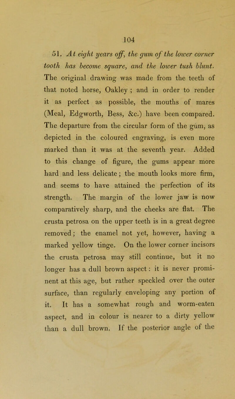 51. At eight years off, the gum of the lower corner tooth has become square, and the lower tush blunt. The original drawing was made from the teeth of that noted horse, Oakley ; and in order to render it as perfect as possible, the mouths of mares (Meal, Edgworth, Bess, &c.) have been compared. The departure from the circular form of the gum, as depicted in the coloured engraving, is even more marked than it was at the seventh year. Added to this change of figure, the gums appear more hard and less delicate; the mouth looks more firm, and seems to have attained the perfection of its strength. The margin of the lower jaw is now comparatively sharp, and the cheeks are flat. The crusta petrosa on the upper teeth is in a great degree removed; the enamel not yet, however, having a marked yellow tinge. On the lower corner incisors the crusta petrosa may still continue, but it no longer has a dull brown aspect: it is never promi- nent at this age, but rather speckled over the outer surface, than regularly enveloping any portion of it. It has a somewhat rough and worm-eaten aspect, and in colour is nearer to a dirty yellow than a dull brown. If the posterior angle of the