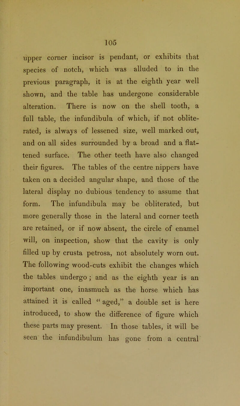 upper corner incisor is pendant, or exhibits that species of notch, which was alluded to in the previous paragraph, it is at the eighth year well shown, and the table has undergone considerable alteration. There is now on the shell tooth, a full table, the infundibula of which, if not oblite- rated, is always of lessened size, well marked out, and on all sides surrounded by a broad and a flat- tened surface. The other teeth have also changed their figures. The tables of the centre nippers have taken on a decided angular shape, and those of the lateral display no dubious tendency to assume that form. The infundibula may be obliterated, but more generally those in the lateral and corner teeth are retained, or if now absent, the circle of enamel will, on inspection, show that the cavity is only filled up by crusta petrosa, not absolutely worn out. The following wood-cuts exhibit the changes which the tables undergo ; and as the eighth year is an important one, inasmuch as the horse which has attained it is called “ aged,” a double set is here introduced, to show the difference of figure which these parts may present. In those tables, it will be seen the infundibulum has gone from a central