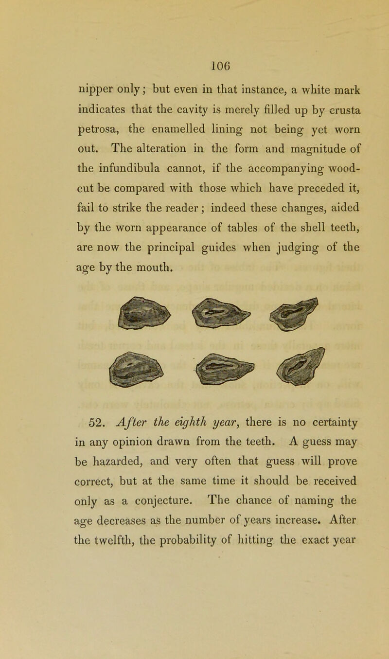 nipper only; but even in that instance, a white mark indicates that the cavity is merely filled up by crusta petrosa, the enamelled lining not being yet worn out. The alteration in the form and magnitude of the infundibula cannot, if the accompanying wood- cut be compared with those which have preceded it, fail to strike the reader; indeed these changes, aided by the worn appearance of tables of the shell teeth, are now the principal guides when judging of the age by the mouth. 52. After the eighth year, there is no certainty in any opinion drawn from the teeth. A guess may be hazarded, and very often that guess will prove correct, but at the same time it should be received only as a conjecture. The chance of naming the age decreases as the number of years increase. After the twelfth, the probability of hitting the exact year