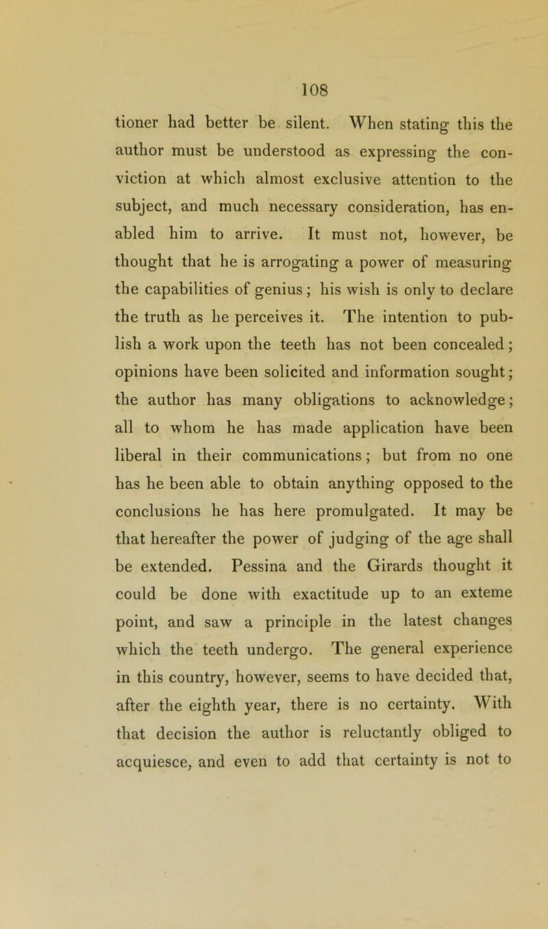 tioner had better be silent. When stating this the author must be understood as expressing the con- viction at which almost exclusive attention to the subject, and much necessary consideration, has en- abled him to arrive. It must not, however, be thought that he is arrogating a power of measuring the capabilities of genius ; his wish is only to declare the truth as he perceives it. The intention to pub- lish a work upon the teeth has not been concealed; opinions have been solicited and information sought; the author has many obligations to acknowledge; all to whom he has made application have been liberal in their communications; but from no one has he been able to obtain anything opposed to the conclusions he has here promulgated. It may be that hereafter the power of judging of the age shall be extended. Pessina and the Girards thought it could be done with exactitude up to an exteme point, and saw a principle in the latest changes which the teeth undergo. The general experience in this country, however, seems to have decided that, after the eighth year, there is no certainty. With that decision the author is reluctantly obliged to acquiesce, and even to add that certainty is not to