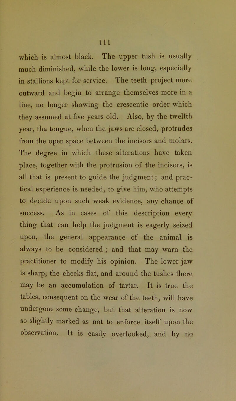 which is almost black. The upper tush is usually much diminished, while the lower is long, especially in stallions kept for service. The teeth project more outward and begin to arrange themselves more in a line, no longer showing the crescentic order which they assumed at five years old. Also, by the twelfth year, the tongue, when the jaws are closed, protrudes from the open space between the incisors and molars. The degree in which these alterations have taken place, together with the protrusion of the incisors, is all that is present to guide the judgment; and prac- tical experience is needed, to give him, who attempts to decide upon such weak evidence, any chance of success. As in cases of this description every thing that can help the judgment is eagerly seized upon, the general appearance of the animal is always to be considered ; and that may warn the practitioner to modify his opinion. The lower jaw is sharp, the cheeks flat, and around the tushes there may be an accumulation of tartar. It is true the tables, consequent on the wear of the teeth, will have undergone some change, but that alteration is now so slightly marked as not to enforce itself upon the observation. It is easily overlooked, and by no