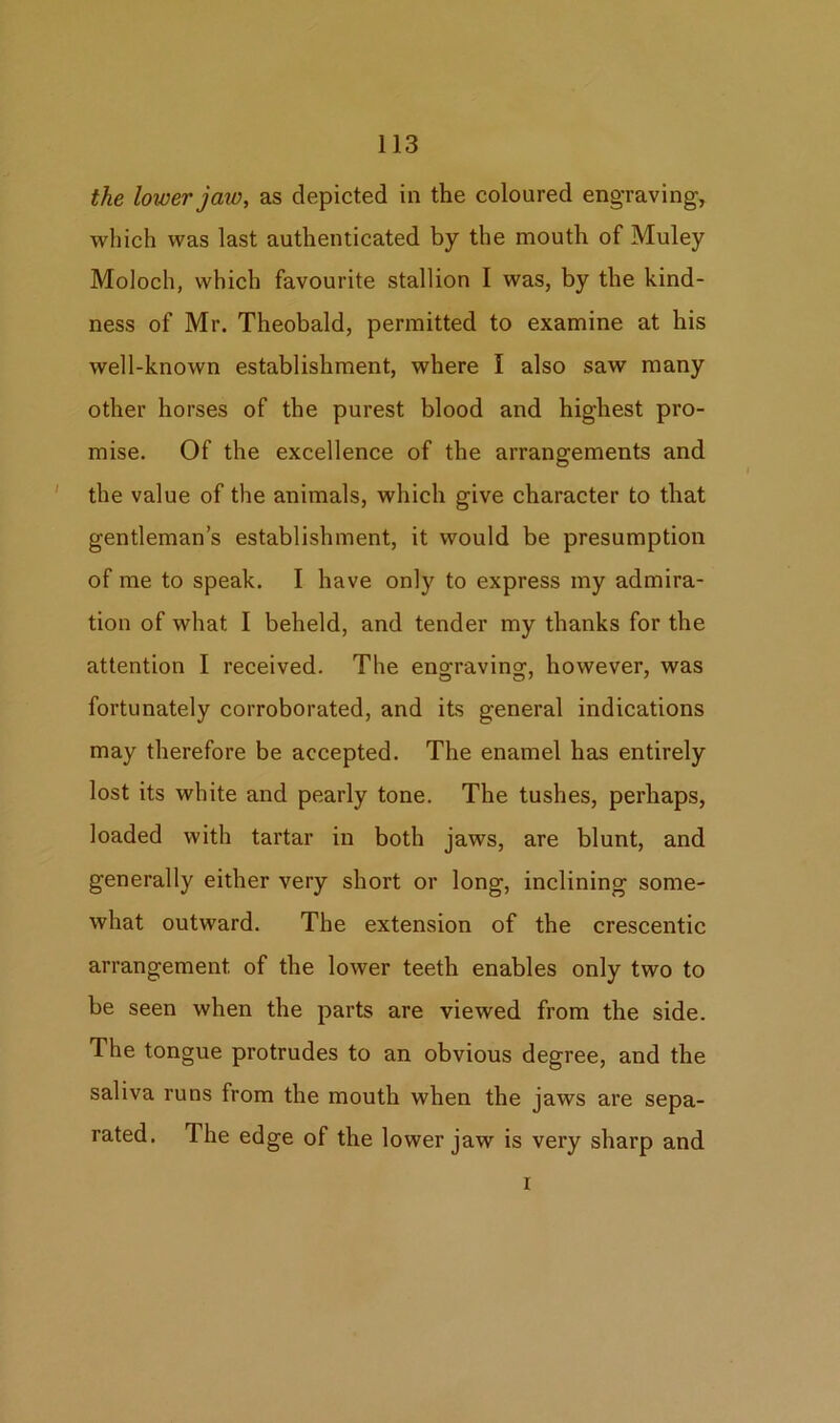 the lower jaw, as depicted in the coloured engraving, which was last authenticated by the mouth of Muley Moloch, which favourite stallion I was, by the kind- ness of Mr. Theobald, permitted to examine at his well-known establishment, where I also saw many other horses of the purest blood and highest pro- mise. Of the excellence of the arrangements and the value of the animals, which give character to that gentleman’s establishment, it would be presumption of me to speak. I have only to express my admira- tion of what I beheld, and tender my thanks for the attention I received. The enofravina\ however, was fortunately corroborated, and its general indications may therefore be accepted. The enamel has entirely lost its white and pearly tone. The tushes, perhaps, loaded with tartar in both jaws, are blunt, and generally either very short or long, inclining some- what outward. The extension of the crescentic arrangement of the lower teeth enables only two to be seen when the parts are viewed from the side. The tongue protrudes to an obvious degree, and the saliva runs from the mouth when the jaws are sepa- rated. The edge of the lower jaw is very sharp and i
