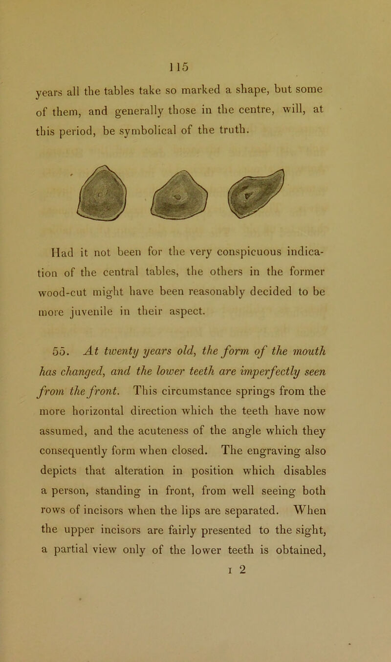 years all the tables take so marked a shape, but some of them, and generally those in the centre, will, at this period, be symbolical of the truth. Had it not been for the very conspicuous indica- tion of the central tables, the others in the former wood-cut might have been reasonably decided to be more juvenile in their aspect. 55. At twenty years old, the form of the mouth has changed, and the lower teeth are imperfectly seen from the front. This circumstance springs from the more horizontal direction which the teeth have now assumed, and the acuteness of the angle which they consequently form when closed. The engraving also depicts that alteration in position which disables a person, standing in front, from well seeing both rows of incisors when the lips are separated. When the upper incisors are fairly presented to the sight, a partial view only of the lower teeth is obtained, i 2